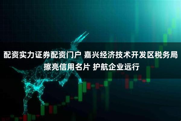 配资实力证券配资门户 嘉兴经济技术开发区税务局 擦亮信用名片 护航企业远行