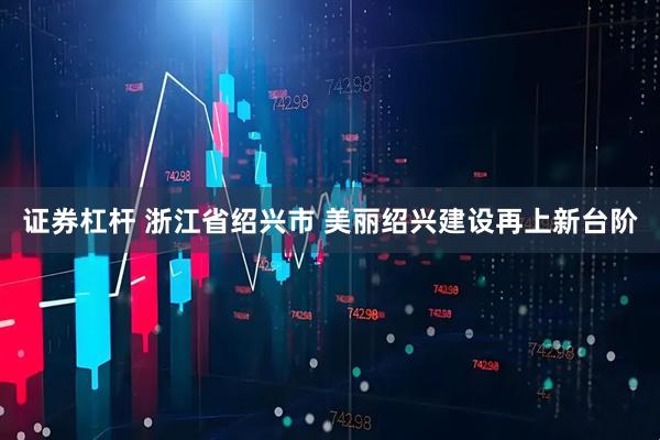 证券杠杆 浙江省绍兴市 美丽绍兴建设再上新台阶