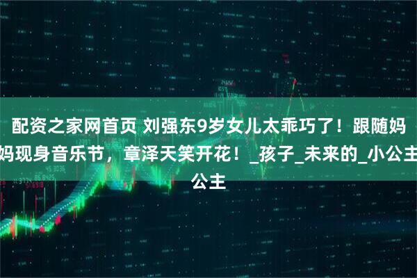 配资之家网首页 刘强东9岁女儿太乖巧了！跟随妈妈现身音乐节，章泽天笑开花！_孩子_未来的_小公主