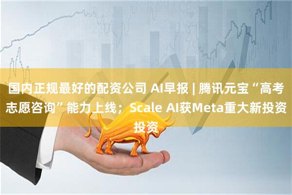 国内正规最好的配资公司 AI早报 | 腾讯元宝“高考志愿咨询”能力上线；Scale AI获Meta重大新投资
