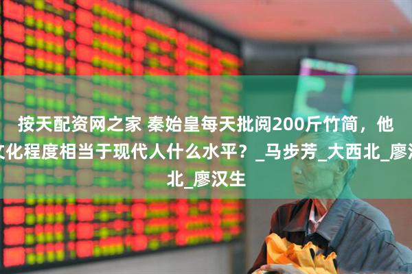按天配资网之家 秦始皇每天批阅200斤竹简，他的文化程度相当于现代人什么水平？_马步芳_大西北_廖汉生