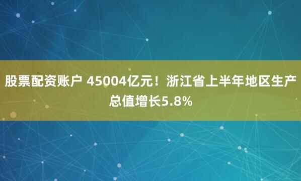 股票配资账户 45004亿元！浙江省上半年地区生产总值增长5.8%