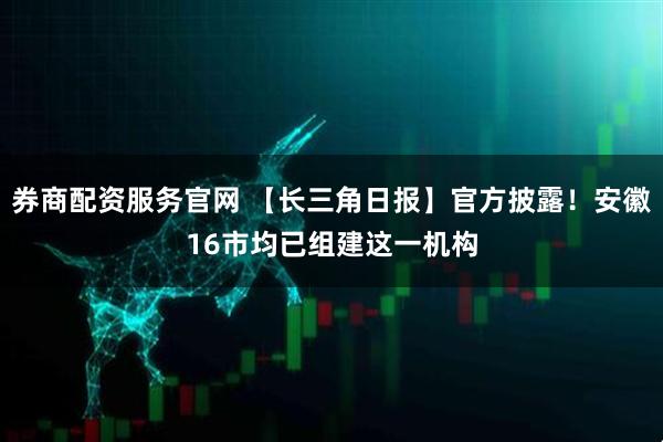 券商配资服务官网 【长三角日报】官方披露！安徽16市均已组建这一机构