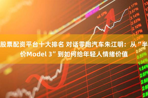 股票配资平台十大排名 对话零跑汽车朱江明：从“半价Model 3”到如何给年轻人情绪价值