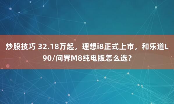 炒股技巧 32.18万起，理想i8正式上市，和乐道L90/问界M8纯电版怎么选？