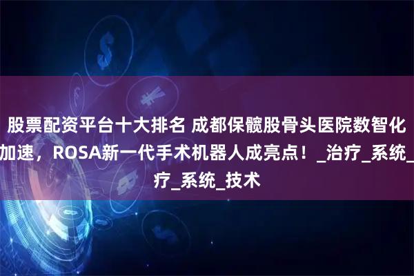 股票配资平台十大排名 成都保髋股骨头医院数智化进程加速，ROSA新一代手术机器人成亮点！_治疗_系统_技术