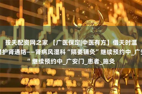 按天配资网之家 【广医保定|中医有方】借天时温阳之力，驱寒湿护肾通络——肾病风湿科“隔姜铺灸”继续预约中_广安门_患者_施灸