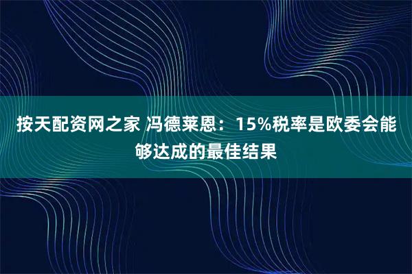 按天配资网之家 冯德莱恩：15%税率是欧委会能够达成的最佳结果