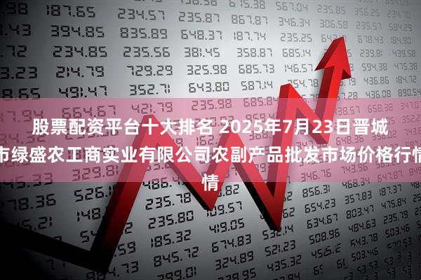 股票配资平台十大排名 2025年7月23日晋城市绿盛农工商实业有限公司农副产品批发市场价格行情