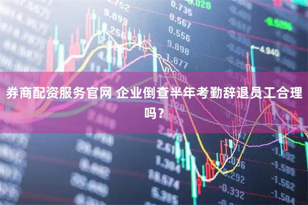 券商配资服务官网 企业倒查半年考勤辞退员工合理吗？