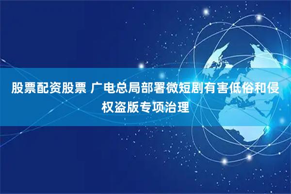 股票配资股票 广电总局部署微短剧有害低俗和侵权盗版专项治理