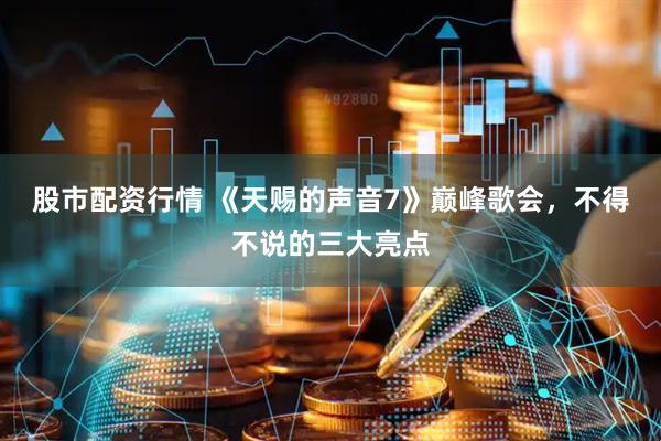 股市配资行情 《天赐的声音7》巅峰歌会，不得不说的三大亮点